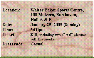 Text Box: Location:	Walter Baker Sports Centre, 		100 Malvern, Barrhaven, 		Hall A & BDate:		January 25, 2009 (Sunday)Time:		3:00pmTicket:		$10, including two 4 x 6 pictures		with the monksDress code:	Casual